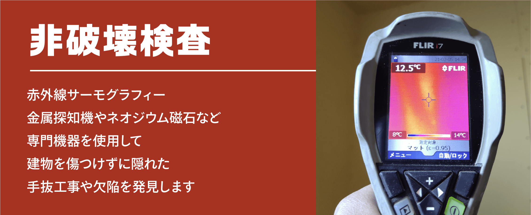 非破壊検査 赤外線サーモグラフィー金属探知機やネオジウム磁石など専門機器を使用して建物を傷つけずに隠れた手抜工事や欠陥を発見します