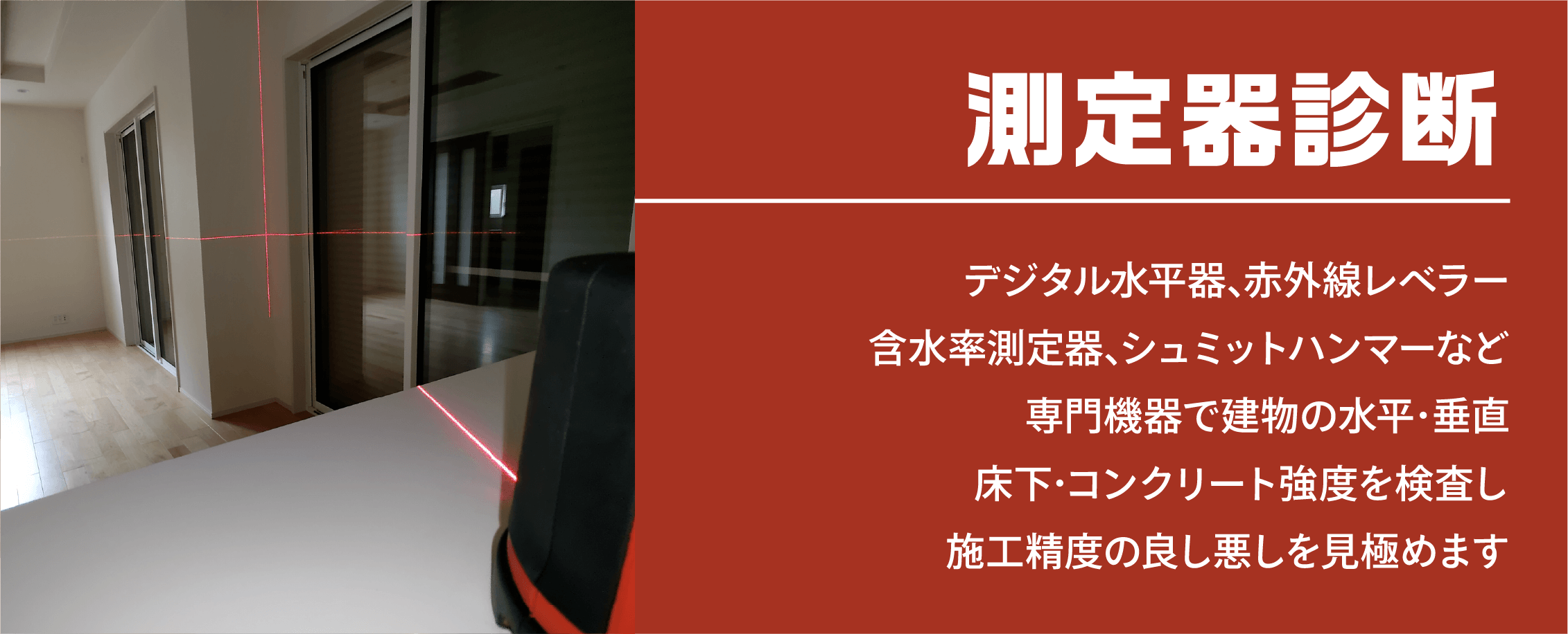 測定器診断 デジタル水平器､赤外線レベラー含水率測定器､シュミットハンマーなど専門機器で建物の水平･垂直床下･コンクリート強度を検査し施工精度の良し悪しを見極めます