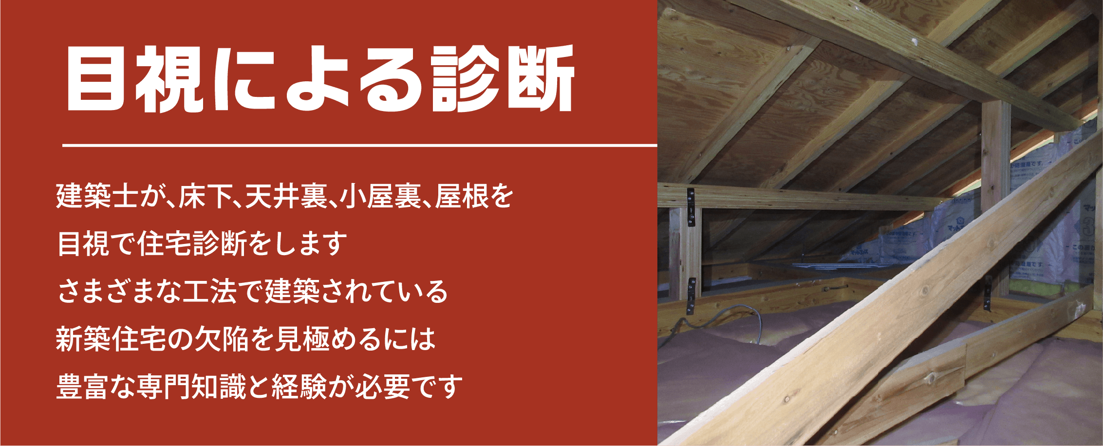 目視による診断 建築士が､床下､天井裏､小屋裏､屋根を目視で住宅診断をしますさまざまな工法で建築されている新築住宅の欠陥を見極めるには豊富な専門知識と経験が必要です