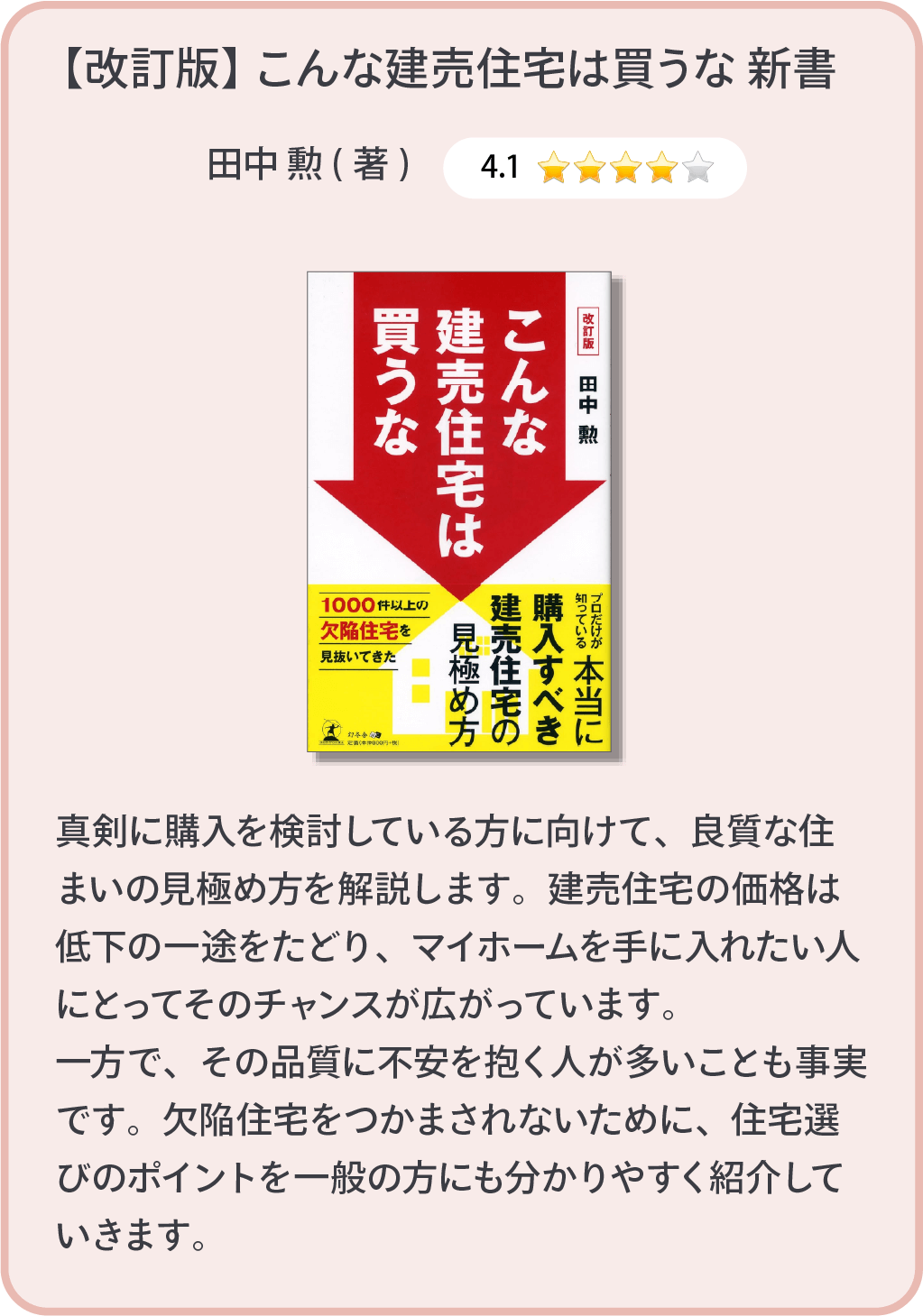 【改良版】こんな建売住宅は買うな新書 田中勲(著)　真剣に購入を検討している方に向けて、良質な住まいの見極め方を解説します。建売住宅の価格は低下の一途をたどり、マイホームを手に入れたい人にとってそのチャンスが広がっています。一方で、その品質に不安を抱く人が多いことも事実です。欠陥住宅をつかまされないために、住宅選びのポイントを一般の方にも分かりやすく紹介していきます。